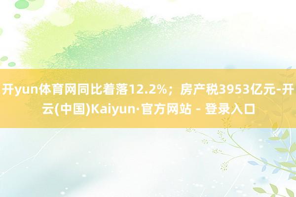 开yun体育网同比着落12.2%；房产税3953亿元-开云(中国)Kaiyun·官方网站 - 登录入口