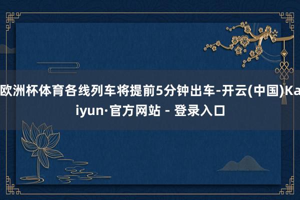 欧洲杯体育各线列车将提前5分钟出车-开云(中国)Kaiyun·官方网站 - 登录入口