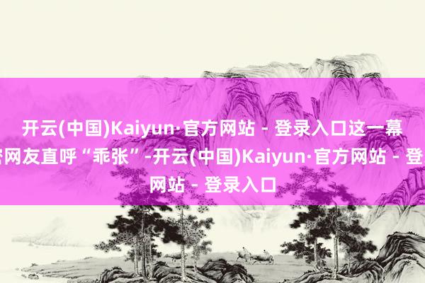 开云(中国)Kaiyun·官方网站 - 登录入口这一幕让繁密网友直呼“乖张”-开云(中国)Kaiyun·官方网站 - 登录入口