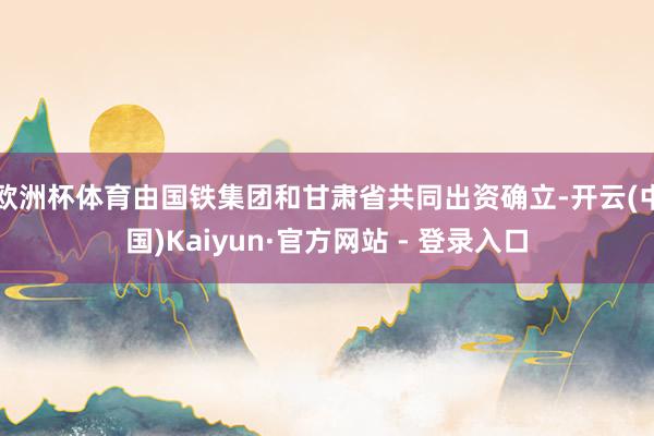 欧洲杯体育由国铁集团和甘肃省共同出资确立-开云(中国)Kaiyun·官方网站 - 登录入口