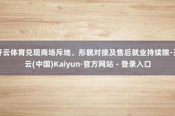 开云体育兑现商场斥地、形貌对接及售后就业持续隙-开云(中国)Kaiyun·官方网站 - 登录入口