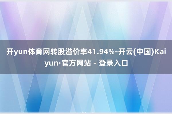开yun体育网转股溢价率41.94%-开云(中国)Kaiyun·官方网站 - 登录入口