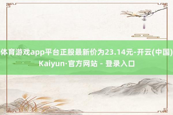 体育游戏app平台正股最新价为23.14元-开云(中国)Kaiyun·官方网站 - 登录入口