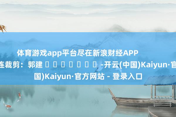 体育游戏app平台尽在新浪财经APP            						株连裁剪：郭建 							-开云(中国)Kaiyun·官方网站 - 登录入口