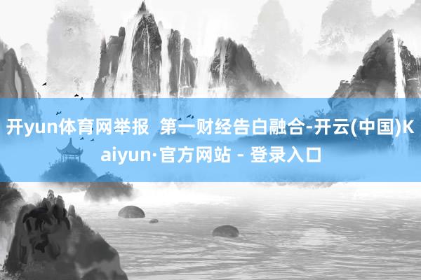 开yun体育网举报  第一财经告白融合-开云(中国)Kaiyun·官方网站 - 登录入口