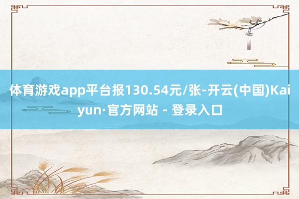 体育游戏app平台报130.54元/张-开云(中国)Kaiyun·官方网站 - 登录入口