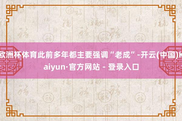 欧洲杯体育此前多年都主要强调“老成”-开云(中国)Kaiyun·官方网站 - 登录入口