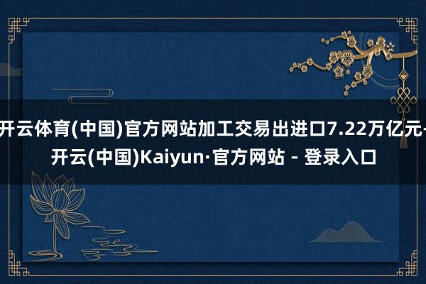 开云体育(中国)官方网站加工交易出进口7.22万亿元-开云(中国)Kaiyun·官方网站 - 登录入口