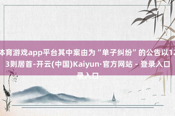 体育游戏app平台其中案由为“单子纠纷”的公告以123则居首-开云(中国)Kaiyun·官方网站 - 登录入口