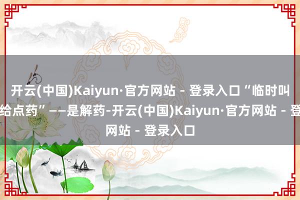 开云(中国)Kaiyun·官方网站 - 登录入口“临时叫麻醉科给点药”——是解药-开云(中国)Kaiyun·官方网站 - 登录入口