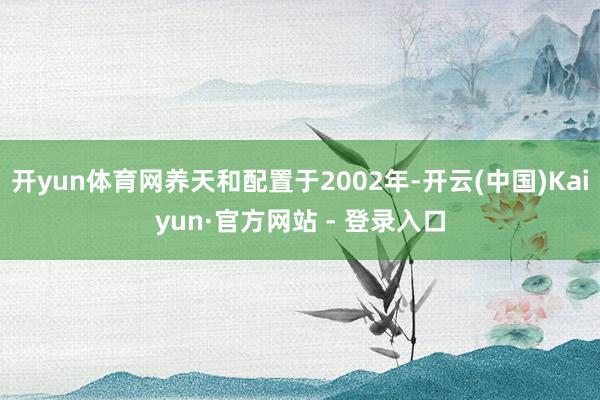 开yun体育网养天和配置于2002年-开云(中国)Kaiyun·官方网站 - 登录入口