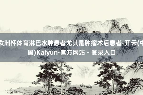 欧洲杯体育淋巴水肿患者尤其是肿瘤术后患者-开云(中国)Kaiyun·官方网站 - 登录入口