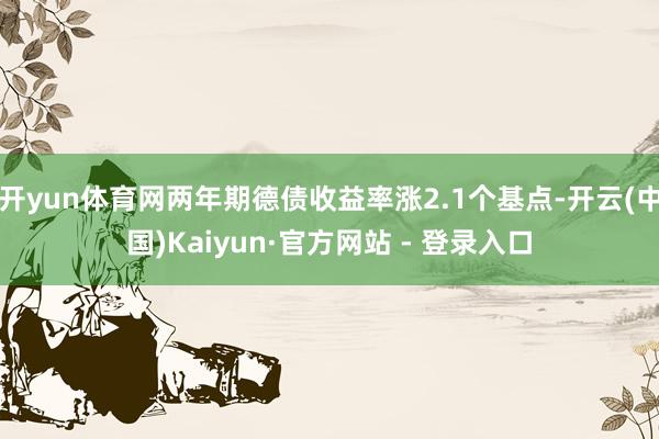 开yun体育网两年期德债收益率涨2.1个基点-开云(中国)Kaiyun·官方网站 - 登录入口