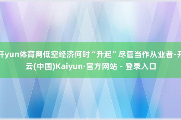 开yun体育网低空经济何时“升起”尽管当作从业者-开云(中国)Kaiyun·官方网站 - 登录入口