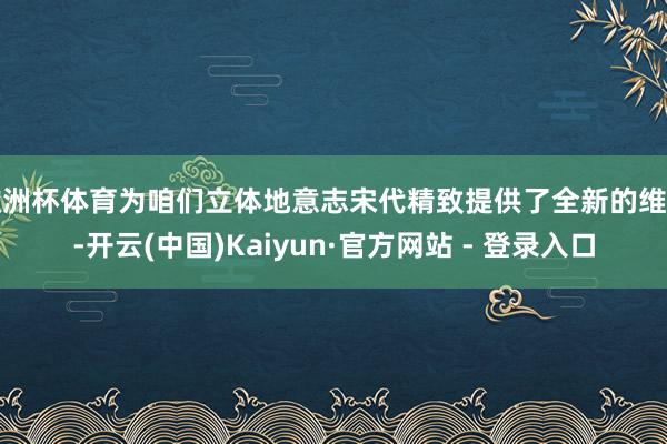 欧洲杯体育为咱们立体地意志宋代精致提供了全新的维度-开云(中国)Kaiyun·官方网站 - 登录入口