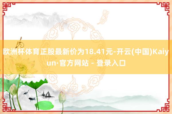 欧洲杯体育正股最新价为18.41元-开云(中国)Kaiyun·官方网站 - 登录入口