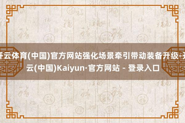 开云体育(中国)官方网站强化场景牵引带动装备升级-开云(中国)Kaiyun·官方网站 - 登录入口