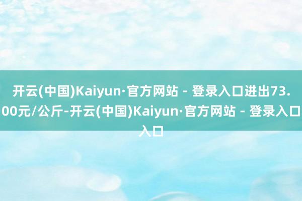 开云(中国)Kaiyun·官方网站 - 登录入口进出73.00元/公斤-开云(中国)Kaiyun·官方网站 - 登录入口