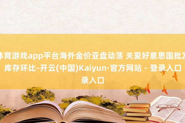 体育游戏app平台海外金价亚盘动荡 关爱好意思国批发库存环比-开云(中国)Kaiyun·官方网站 - 登录入口