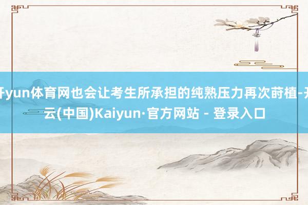 开yun体育网也会让考生所承担的纯熟压力再次莳植-开云(中国)Kaiyun·官方网站 - 登录入口