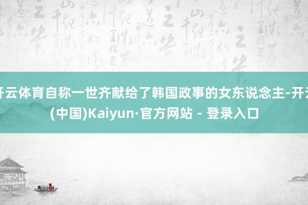 开云体育自称一世齐献给了韩国政事的女东说念主-开云(中国)Kaiyun·官方网站 - 登录入口