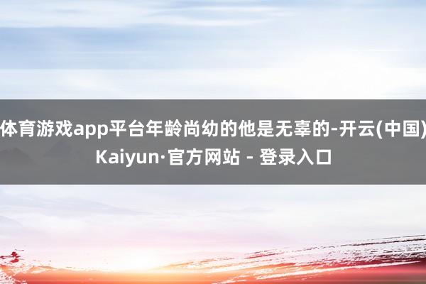 体育游戏app平台年龄尚幼的他是无辜的-开云(中国)Kaiyun·官方网站 - 登录入口