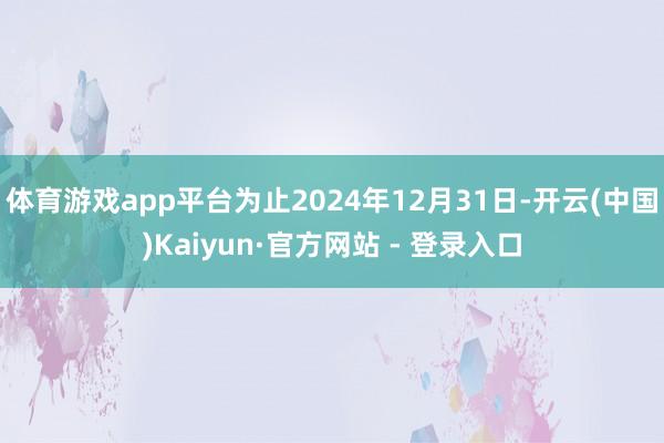 体育游戏app平台为止2024年12月31日-开云(中国)Kaiyun·官方网站 - 登录入口