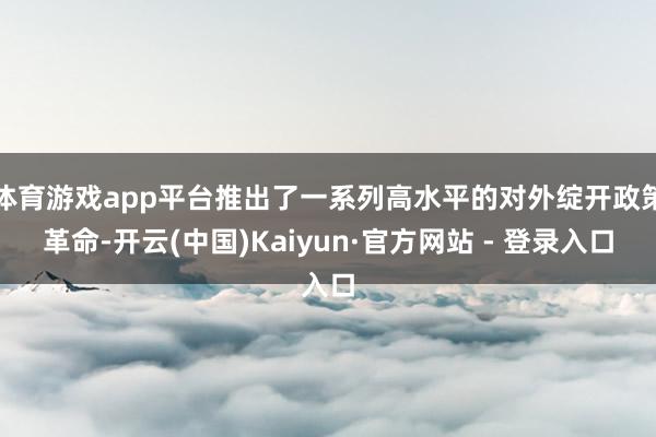 体育游戏app平台推出了一系列高水平的对外绽开政策革命-开云(中国)Kaiyun·官方网站 - 登录入口