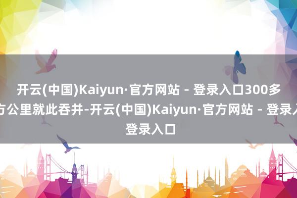 开云(中国)Kaiyun·官方网站 - 登录入口300多平方公里就此吞并-开云(中国)Kaiyun·官方网站 - 登录入口
