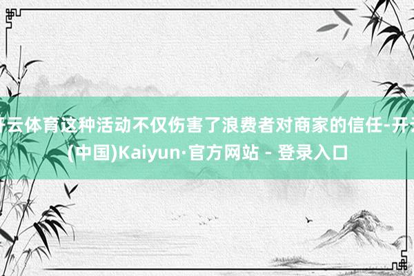开云体育这种活动不仅伤害了浪费者对商家的信任-开云(中国)Kaiyun·官方网站 - 登录入口