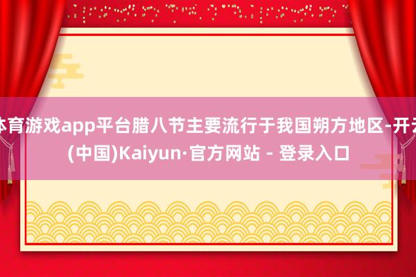 体育游戏app平台腊八节主要流行于我国朔方地区-开云(中国)Kaiyun·官方网站 - 登录入口