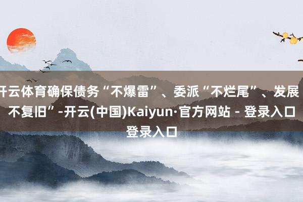 开云体育确保债务“不爆雷”、委派“不烂尾”、发展“不复旧”-开云(中国)Kaiyun·官方网站 - 登录入口