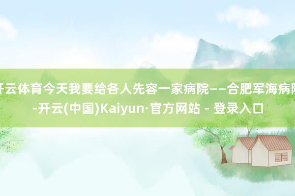 开云体育今天我要给各人先容一家病院——合肥军海病院-开云(中国)Kaiyun·官方网站 - 登录入口