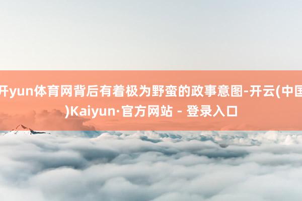 开yun体育网背后有着极为野蛮的政事意图-开云(中国)Kaiyun·官方网站 - 登录入口