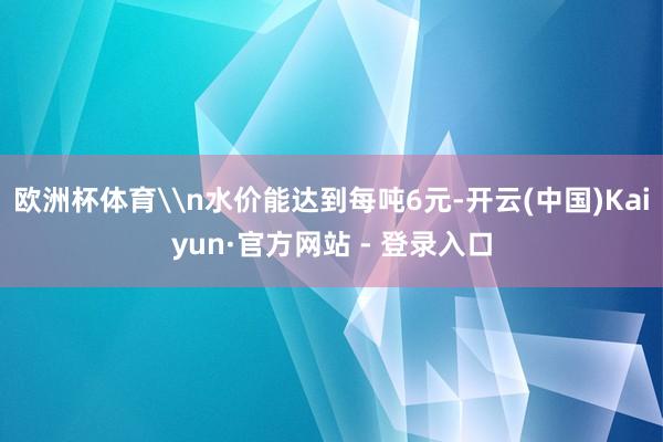 欧洲杯体育\n水价能达到每吨6元-开云(中国)Kaiyun·官方网站 - 登录入口