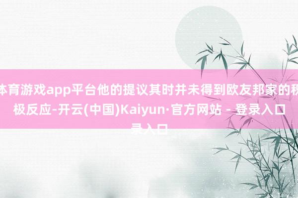 体育游戏app平台他的提议其时并未得到欧友邦家的积极反应-开云(中国)Kaiyun·官方网站 - 登录入口
