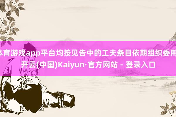 体育游戏app平台均按见告中的工夫条目依期组织委用-开云(中国)Kaiyun·官方网站 - 登录入口