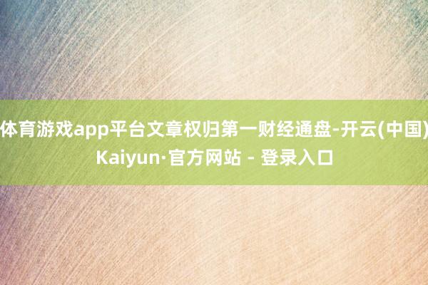 体育游戏app平台文章权归第一财经通盘-开云(中国)Kaiyun·官方网站 - 登录入口