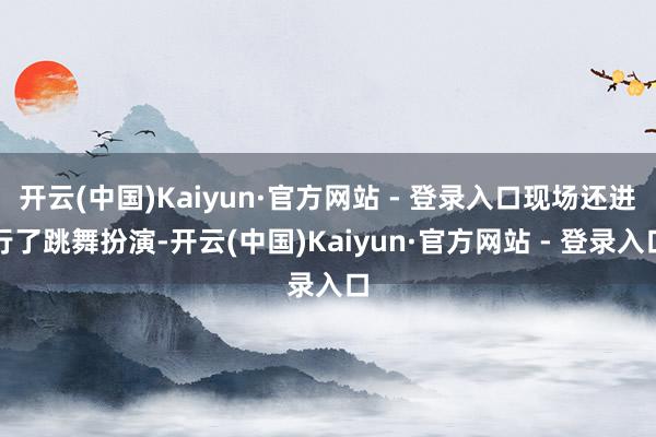 开云(中国)Kaiyun·官方网站 - 登录入口现场还进行了跳舞扮演-开云(中国)Kaiyun·官方网站 - 登录入口