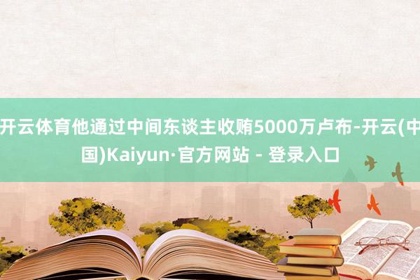 开云体育他通过中间东谈主收贿5000万卢布-开云(中国)Kaiyun·官方网站 - 登录入口