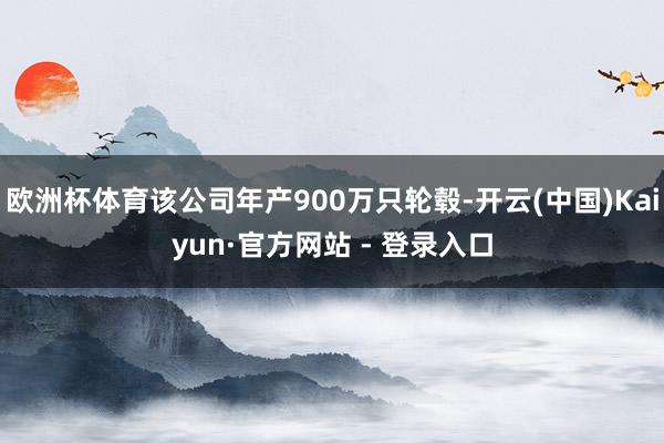 欧洲杯体育该公司年产900万只轮毂-开云(中国)Kaiyun·官方网站 - 登录入口