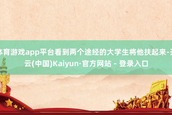 体育游戏app平台看到两个途经的大学生将他扶起来-开云(中国)Kaiyun·官方网站 - 登录入口