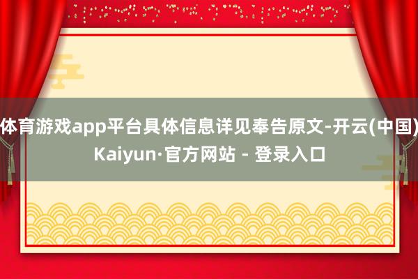 体育游戏app平台具体信息详见奉告原文-开云(中国)Kaiyun·官方网站 - 登录入口