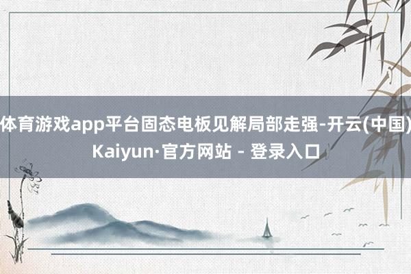 体育游戏app平台固态电板见解局部走强-开云(中国)Kaiyun·官方网站 - 登录入口