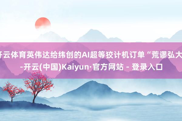 开云体育英伟达给纬创的AI超等狡计机订单“荒谬弘大”-开云(中国)Kaiyun·官方网站 - 登录入口