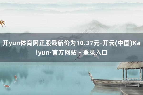 开yun体育网正股最新价为10.37元-开云(中国)Kaiyun·官方网站 - 登录入口
