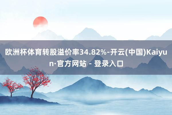 欧洲杯体育转股溢价率34.82%-开云(中国)Kaiyun·官方网站 - 登录入口
