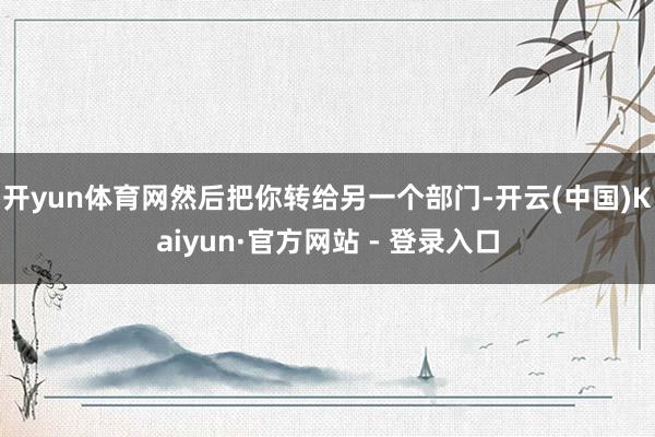 开yun体育网然后把你转给另一个部门-开云(中国)Kaiyun·官方网站 - 登录入口
