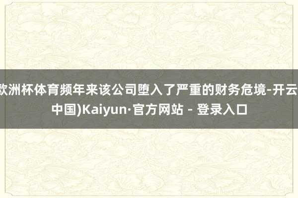 欧洲杯体育频年来该公司堕入了严重的财务危境-开云(中国)Kaiyun·官方网站 - 登录入口