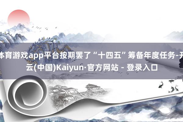 体育游戏app平台按期罢了“十四五”筹备年度任务-开云(中国)Kaiyun·官方网站 - 登录入口